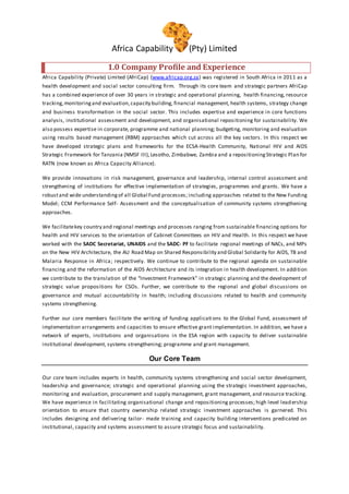 Africa Capability (Pty) Limited
1.0 Company Profile and Experience
Africa Capability (Private) Limited (AfriCap) (www.africap.org.za) was registered in South Africa in 2011 as a
health development and social sector consulting firm. Through its core team and strategic partners AfriCap
has a combined experience of over 30 years in strategic and operational planning, health financing, resource
tracking,monitoringand evaluation,capacity building, financial management, health systems, strategy change
and business transformation in the social sector. This includes expertise and experience in core functions
analysis, institutional assessment and development, and organisational repositioning for sustainability. We
also possess expertise in corporate, programme and national planning; budgeting, monitoring and evaluation
using results based management (RBM) approaches which cut across all the key sectors. In this respect we
have developed strategic plans and frameworks for the ECSA-Health Community, National HIV and AIDS
Strategic Framework for Tanzania (NMSF III), Lesotho, Zimbabwe, Zambia and a repositioningStrategic Plan for
RATN (now known as Africa Capacity Alliance).
We provide innovations in risk management, governance and leadership, internal control assessment and
strengthening of institutions for effective implementation of strategies, programmes and grants. We have a
robustand wide understandingof all Global Fund processes; including approaches related to the New Funding
Model; CCM Performance Self- Assessment and the conceptualisation of community systems strengthening
approaches.
We facilitatekey country and regional meetings and processes ranging from sustainable financing options for
health and HIV services to the orientation of Cabinet Committees on HIV and Health. In this respect we have
worked with the SADC Secretariat, UNAIDS and the SADC- PF to facilitate regional meetings of NACs, and MPs
on the New HIV Architecture, the AU Road Map on Shared Responsibility and Global Solidarity for AIDS, TB and
Malaria Response in Africa; respectively. We continue to contribute to the regional agenda on sustainable
financing and the reformation of the AIDS Architecture and its integration in health development. In addition
we contribute to the translation of the “Investment Framework” in strategic planning and the development of
strategic value propositions for CSOs. Further, we contribute to the regional and global discussions on
governance and mutual accountability in health; including discussions related to health and community
systems strengthening.
Further our core members facilitate the writing of funding applications to the Global Fund, assessment of
implementation arrangements and capacities to ensure effective grant implementation. In addition, we have a
network of experts, institutions and organisations in the ESA region with capacity to deliver sustainable
institutional development, systems strengthening; programme and grant management.
Our Core Team
Our core team includes experts in health, community systems strengthening and social sector development,
leadership and governance; strategic and operational planning using the strategic investment approaches,
monitoring and evaluation, procurement and supply management, grant management, and resource tracking.
We have experience in facilitating organisational change and repositioning processes; high level leadership
orientation to ensure that country ownership related strategic investment approaches is garnered. This
includes designing and delivering tailor- made training and capacity building interventions predicated on
institutional, capacity and systems assessment to assure strategic focus and sustainability.
 