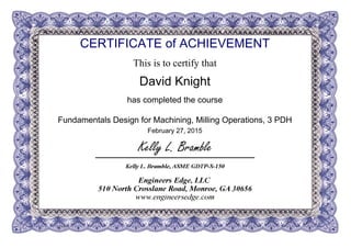 CERTIFICATE of ACHIEVEMENT
This is to certify that
David Knight
has completed the course
Fundamentals Design for Machining, Milling Operations, 3 PDH
February 27, 2015
Powered by TCPDF (www.tcpdf.org)
 