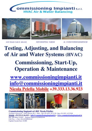 Commissioning Impianti srl (Rif. Nicola Pelella)
Via Boni e Gavazzi,8 – 43015 Noceto (Pr ) – Italy – Tel +39. 0521. 62.13.58 Fax +39. 0521. 62.25.08
Mobile +39.333.13.36.923 – info@commissioningimpianti.it – www.commissioningimpianti.it
Reg. ditte REA 219492 - Registro Imprese 02208920344
Cod. Fisc. e Part. IVA 02208920344
Capitale Sociale Euro 10.000
NEW TRADE FAIR IN MILANO NEW HOSPITAL VARESE AL FATEH TOWER KHARTOUM
Testing, Adjusting, and Balancing
of Air and Water Systems (HVAC)
Commissioning, Start-Up,
Operation & Maintenance
www.commissioningimpianti.it
info@commissioningimpianti.it
Nicola Pelella Mobile +39.333.13.36.923
 