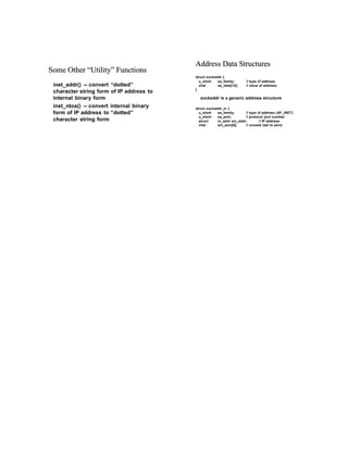 SSoommee OOtthherer ““UUtitillitityy”” FFununcctitiononss
inet_addr() -- convert “dotted”
character string form of IP address to
internal binary form
inet_ntoa() -- convert internal binary
form of IP address to “dotted”
character string form
AAdddressdress DataData StrStruuctctuurreses
struct sockaddr {
u_short sa_family; // type of address
char sa_data[14]; // value of address
}
sockaddr is a generic address structure
struct sockaddr_in {
u_short sa_family; // type of address (AF_INET)
u_short sa_port; // protocol port number
struct in_addr sin_addr; // IP address
char sin_zero[8]; // unused (set to zero)
 
