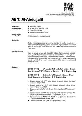 Ali T. Al-Abduljalil
Personal
Information
 Nationality: Kuwaiti
 D. O. B: 6
th
of December. 1974
 Place of Birth: Kuwait
 Marital Status: Married + 3 Kids
Languages
Objective
Arabic (native) – English (fluent)
To be the best possible engineer that I can be, to use the knowledge I
have learned through 15 years of experience in government and private
sectors and apply it to the field, and also to exhibit professionalism and
hard work.
Qualifications
I am an honest person with the ability to take charge, execute projects
quickly and efficiently. I speak fluent English and have knowledge in
many different cultures. I am friendly and well spoken. I am also highly
motivated and ready to meet new challenges, work under pressure and
achieve targets. I have well communication skills, team work skills, and
computer skills.
Education
[2008 - 2010] Worcester Polytechnic Institute Great
Boston Area, USA. Master of Science – Civil Engineering
[1996 - 2001] University of Missouri- Kansas City,
USA. Bachelor of Science – Civil Engineering
 Course session at MPW with Kuwait University about (Contract
engineer), March, 2002.
 Course session at MPW with Kuwait University about (New
engineers), January, 2003.
 Course session at MPW with Kuwait University about (CPM), January,
2003.
 Course session at KMEFIC (exchange and technical analyze for
Global and Kuwaiti stock markets ), September, 2005.
 Course session at MPW with ACCT about (General Construction
Contracts Program), December, 2005.
 Online Course with RMC (PMI-PMP preparation, 2012).
Mobile:+965-50067002
E-mail: almudeer@aol.com, aalmudeer@gmail.com
www.linkedin.com/in/ali-alabduljalil-1399a5b5
 