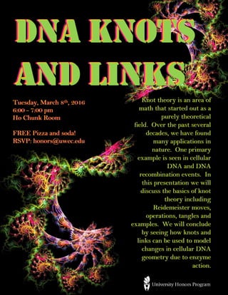 Tuesday, March 8th, 2016
6:00 - 7:00 pm
Ho Chunk Room
FREE Pizza and soda!
RSVP: honors@uwec.edu
DNA Knots
and Links
DNA Knots
and Links
DNA Knots
and LinksKnot theory is an area of
math that started out as a
purely theoretical
field. Over the past several
decades, we have found
many applications in
nature. One primary
example is seen in cellular
DNA and DNA
recombination events. In
this presentation we will
discuss the basics of knot
theory including
Reidemeister moves,
operations, tangles and
examples. We will conclude
by seeing how knots and
links can be used to model
changes in cellular DNA
geometry due to enzyme
action.
Knot theory is an area of
math that started out as a
purely theoretical
field. Over the past several
decades, we have found
many applications in
nature. One primary
example is seen in cellular
DNA and DNA
recombination events. In
this presentation we will
discuss the basics of knot
theory including
Reidemeister moves,
operations, tangles and
examples. We will conclude
by seeing how knots and
links can be used to model
changes in cellular DNA
geometry due to enzyme
action.
Tuesday, March 8th, 2016
6:00 - 7:00 pm
Ho Chunk Room
FREE Pizza and soda!
RSVP: honors@uwec.edu
 
