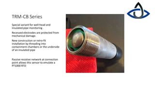 TRM-CB Series
Special variant for well-head and
insulated pipe monitoring .
Recessed electrodes are protected from
mechanical damage.
New construction or retro-fit
installation by threading into
containment chambers or the underside
of an insulated pipe
Passive resistive network at connection
point allows this sensor to emulate a
PT1000 RTD
 