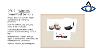 DFS-2 – Wireless
Diesel Fuel Sensors
Detects diesel fuel leaks for indoor
applications (e.g. emergency
generators)
Rests flat on floors, drip pans, dry
sumps or other surfaces
Each sensor/transmitter is battery
powered by coin cell battery (~1 year
life)
Owner receives SMS text message
report of leak detection within about 30
seconds of initial fuel contact
No tools, no wires, no control panel!
 