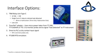 Interface Options:
1. TRM Relay Unit Type-C
• 12 Vdc < 1W
• Single Form-C relay to indicate leak detected
• (Brine or Hydrocarbon / Brine Only / Hydrocarbon Only)
• Low cost
2. TraceTek* adapter – Uses micro power taken from TT-SIM,
TT-FLASHER or TTC-1 to monitor probe and to signal “leak detected” to TT instrument
3. Direct to PLC as dry contact input signal
• DFS-3 and short probes only
4. PT1000 RTD emulation
* TraceTek is a trademark of Pentair Corporation
 