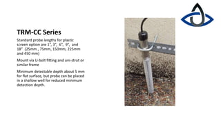 TRM-CC Series
Standard probe lengths for plastic
screen option are 1”, 3”, 6”, 9”, and
18” (25mm , 75mm, 150mm, 225mm
and 450 mm)
Mount via U-bolt fitting and uni-strut or
similar frame
Minimum detectable depth about 5 mm
for flat surface, but probe can be placed
in a shallow well for reduced minimum
detection depth.
 