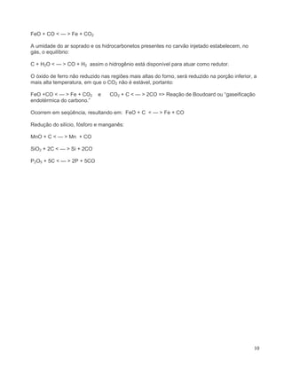 10
FeO + CO < — > Fe + CO2
A umidade do ar soprado e os hidrocarbonetos presentes no carvão injetado estabelecem, no
gás, o equilíbrio:
C + H2O < — > CO + H2 assim o hidrogênio está disponível para atuar como redutor.
O óxido de ferro não reduzido nas regiões mais altas do forno, será reduzido na porção inferior, a
mais alta temperatura, em que o CO2 não é estável, portanto:
FeO +CO < — > Fe + CO2 e CO2 + C < — > 2CO => Reação de Boudoard ou “gaseificação
endotérmica do carbono.”
Ocorrem em seqüência, resultando em: FeO + C < — > Fe + CO
Redução do silício, fósforo e manganês:
MnO + C < — > Mn + CO
SiO2 + 2C < — > Si + 2CO
P2O5 + 5C < — > 2P + 5CO
 