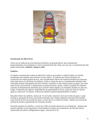 11
Construção do Alto-Forno.
Como se vê, trata-se de uma estrutura cilíndrica, de grande altura, que compreende
essencialmente uma fundação e o forno propriamente dito. Esta, por sua vez, é constituída de três
partes essenciais: cadinho, rampa e cuba.
Cadinho
O cadinho corresponde á parte do alto-forno onde se acumulam o metal fundido e a escória,
resultantes das reações que ocorrem no seu interior. O cadinho tem forma cilíndrica e é
construído em chapa grossa de aço, com revestimento interno de material refratário de natureza
sílico-aluminosa ou de blocos de carbono. Entre a chapa de aço e o revestimento refratário são
colocadas placas retangulares de ferro fundido, contendo no seu interior tubos de água, por onde
esta circula, promovendo o resfriamento e proporcionando, assim, melhor condição do material
suportar as temperaturas elevadas que ocorrem nessa região e as pressões devidas ao peso da
carga. O diâmetro do cadinho, dependendo da capacidade do forno, pode ser mais ou menos
igual ou maior que 10 metros. A altura do cadinho supera frequentemente 4 metros.
Na parte inferior do cadinho, acerca de 1m do fundo, situa-se o furo de corrida do gusa, o qual,
durante a operação do forno, permanece fechado com massa refrataria colocada sob pressão
e,por Acima do furo de corrida do gusa, a cerca de 2,0 a 2,40m do fundo , situam-se os furos de
corrida de escória, geralmente em números de dois.
Na parte superior do cadinho, a cerca de 3,25m do fundo situam-se as ventaneiras , através das
quais é soprado ar pré-aquecido e sob pressão.O número de ventaneiras, de formato cônico,
construídas de cobre e refrigeradas a água, varia de 20 a 32.
 