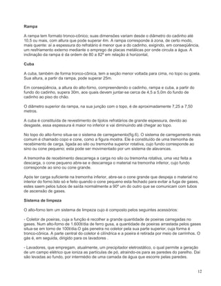 12
Rampa
A rampa tem formato tronco-cônico; suas dimensões variam desde o diâmetro do cadinho até
10,5 ou mais, com altura que pode superar 4m. A rampa corresponde á zona, de certo modo,
mais quente: aí a espessura do refratário é menor que a do cadinho, exigindo, em conseqüência,
um resfriamento externo mediante o emprego de placas metálicas por onde circula a água. A
inclinação da rampa é da ordem de 80 a 82º em relação á horizontal,
Cuba
A cuba, também de forma tronco-cônica, tem a seção menor voltada para cima, no topo ou goela.
Sua altura, a partir da rampa, pode superar 25m.
Em conseqüência, a altura do alto-forno, compreendendo o cadinho, rampa e cuba, a partir do
fundo do cadinho, supera 30m, aos quais devem juntar-se cerca de 4,5 a 5,0m do fundo de
cadinho ao piso do chão.
O diâmetro superior da rampa, na sua junção com o topo, é de aproximadamente 7,25 a 7,50
metros.
A cuba é constituída de revestimento de tijolos refratários de grande espessura, devido ao
desgaste, essa espessura é maior no inferior e vai diminuindo até chegar ao topo.
No topo do alto-forno situa-se o sistema de carregamento(fig.6). O sistema de carregamento mais
comum é chamado copo e cone, como a figura mostra. Ele é constituído de uma tremonha de
recebimento de carga, ligada ao silo ou tremonha superior rotativa, cujo fundo corresponde ao
sino ou cone pequeno; esta pode ser movimentado por um sistema de alavancas.
A tremonha de recebimento descarrega a carga no silo ou tremonha rotativa, uma vez feita a
descarga, o cone pequeno abre-se e descarrega o material na tremonha inferior, cujo fundo
corresponde ao sino ou cone grande.
Após ter carga suficiente na tremonha inferior, abre-se o cone grande que despeja o material no
interior do forno.Isto só e feito quando o cone pequeno esta fechado para evitar a fuga de gases,
estes saem pelos tubos de saída normalmente a 90º um do outro que se comunicam com tubos
de ascensão de gases.
Sistema de limpeza
O alto-forno tem um sistema de limpeza cujo é composto pelos seguintes acessórios:
- Coletor de poeiras, cuja a função é recolher a grande quantidade de poeiras carregadas no
gases. Num alto-forno de 1.600t/dia de ferro gusa, a quantidade de poeiras arrastada pelos gases
situa-se em torno de 100t/dia.O gás penetra no coletor pela sua parte superior, cuja forma é
tronco-cônica. A parte central do coletor é cilíndrica e a poeira é retirada por meio de carrinhos. O
gás é, em seguida, dirigido para os lavadores .
- Lavadores, que empregam, atualmente, um precipitador eletrostático, o qual permite a geração
de um campo elétrico que ioniza as partículas de pó, atraindo-os para as paredes do parelho. Daí
são levadas ao fundo, por intermédio de uma camada de água que escorre pelas paredes.
 