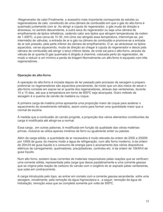 13
-Regenerador de calor,Finalmente, o acessório mais importante corresponde ás estufas ou
regeneradores de calo. constituído de uma câmara de combustão em que o gás do alto-forno é
queimado juntamente com ar. Ao atingir a cúpula do regenerador, o gás muda de direção e
atravessa, no sentido descendente, a outra seca do regenerador ou seja uma câmara de
empilhamento de tijolos refratários, cedendo calor aos tijolos que atingem temperaturas da rodem
de 1.400ºC, a pos cerca de 1h 30 ,min.Uma vez atingida essa temperatura, interrompe-se, por
intermédio de válvulas, a entrada de ar e gás na câmara de combustão e promove-se a entrada
de ar sob pressão, pela parte inferior da câmara de empilhamento. O ar, ao atravessar os tijolos
aquecidos, vai-se aquecendo, muda de direção ao chegar à cúpula do regenerador e desce pela
câmara de combustão até atingir o terço inferior desta, de onde sai para o alto-forno, através da
válvula de ar quente.O gás queimado é dirigido á chaminé, colocada perto do regenerador, de
modo a reduzir a um mínimo a perda de triagem.Normalmente um alto-forno é equipado com três
regeneradores .
Operação do alto-forno
A operação do alto-forno é iniciada depois de ter passado pelo processo de secagem e preparo
preliminar os regeneradores são aquecidos previamente, de modo que um dos meios de secar o
alto-forno consiste em soprar-se ar quente dos regeneradores, atraves das ventaneiras, durante
10 a 15 dias, até que a temperatura em torno de 600ºC seja alcançada. Outro método de
secagem é a queima de carvão de madeira ou coque.
A primeira carga de matéria prima apresenta uma proporção maior de coque para acelerar o
aquecimento do revestimento refratário, assim como para formar uma quantidade maior que a
normal de escória.
Á medida que a combustão do carvão progride, a proporção dos vários elementos constituintes da
carga é modificada até atingir-se a normal.
Essa carga , em outras palavras, é modificada em função da qualidade das várias matérias-
primas, inclusive se utiliza apenas minérios de ferro ou igualmente sinter ou pelotas .
Além da carga sólida, a quantidade de ar necessária é muito elevada da ordem de 2000 a 25000t
por 1000t de gusa; do mesmo modo a água de refrigeração, num alto forno moderno, é da ordem
de 20m3/t de gusa líquido e o consumo de energia para o acionamento dos vários dispositivos
elétricos de carregamento, queimadores, precipitadores, controles etc. é da ordem de 10kWh/t de
gusa líquido.
Num alto forno, existem duas correntes de materiais responsáveis pelas reações que se verificam:
uma corrente sólida, representada pela carga que desce paulatinamente e uma corrente gasosa
que se origina pela reação de carbono do carvão com o oxigênio do ar soprado pelas ventaneiras,
que sobe em contracorrente.
A carga introduzida pelo topo, ao entrar em contato com a corrente gasosa ascendente, sofre uma
secagem, inicialmente, pela remoção da água higroscópica e , a seguir, remoção da água de
hidratação, remoção essa que se completa somente por volta de 500ºC.
 