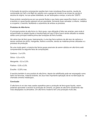 14
A formação de escória compreende reações bem mais complexas.Essa escória, resulta da
combinação do CaO e do MgO do calcário com a ganga do minério e as cinzas do carvão.A
escória se origina, na sua quase totalidade, ao ser alcançada a rampa, a cerca de 1200ºC.
Esse produto caracteriza-se por sua grande fluidez e seu baixo peso específico.Assim no cadinho,
a escória e o gusa líquido separam-se por gravidade, formando duas camadas: a inferior, metálica
e a superior, a escória, facilitando o vazamento de ambos os produtos.
Produtos do Alto-forno.
O principal produto do alto-forno é o ferro gusa, cuja utilização é feita nas aciarias, para onde é
encaminhado no estado líquido e transformado em aço.O ferro fusa é ainda utilizado no estado
sólido como principal matéria-prima das fundições de ferro fundido.
Há vários tipo de ferro gusa, basicamente, é uma liga ferro-carbono de alto teor de carbono e
teores variáveis de silício, manganês, fósforo e enxofre, devido as matérias-primas utilizadas e o
processo de produção.
De uma modo geral, a maioria dos ferros gusas possíveis de serem obtidos em alto-forno está
compreendida na seguinte faixa de composições:
Carbono - 3 a 4,5%
Silício - 0,5 a 4,0%
Manganês - 0,5 a 2,5%
Fósforo - 0,05 a 2,0%
Enxofre - 0,20% max.
A escória também é uma produto do alto-forno, depois de solidificada pode ser empregado como
lastro de ferrovias, material isolante, etc.Sua mais importante aplicação dá-se na fabricação do
chamado cimento metalúrgico .
Conclusão
O alto-forno é um dos mais usados aparelhos para a produção de ferro-gusa líquido, assim
podendo aproveitar a escória na produção de cimento, os gases do alto-forno atualmente não
mais despejados na atmosfera. Um alto-forno moderno tem uma produção muito alta.
 