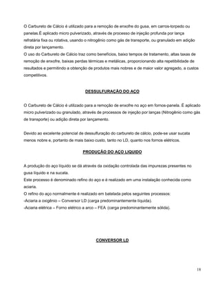 18
O Carbureto de Cálcio é utilizado para a remoção de enxofre do gusa, em carros-torpedo ou
panelas.É aplicado micro pulverizado, através de processo de injeção profunda por lança
refratária fixa ou rotativa, usando o nitrogênio como gás de transporte, ou granulado em adição
direta por lançamento.
O uso do Carbureto de Cálcio traz como benefícios, baixo tempos de tratamento, altas taxas de
remoção de enxofre, baixas perdas térmicas e metálicas, proporcionando alta repetibilidade de
resultados e permitindo a obtenção de produtos mais nobres e de maior valor agregado, a custos
competitivos.
DESSULFURAÇÃO DO AÇO
O Carbureto de Cálcio é utilizado para a remoção de enxofre no aço em fornos-panela. É aplicado
micro pulverizado ou granulado, através de processos de injeção por lanças (Nitrogênio como gás
de transporte) ou adição direta por lançamento.
Devido ao excelente potencial de dessulfuração do carbureto de cálcio, pode-se usar sucata
menos nobre e, portanto de mais baixo custo, tanto no LD, quanto nos fornos elétricos.
PRODUÇÃO DO AÇO LIQUIDO
A produção do aço líquido se dá através da oxidação controlada das impurezas presentes no
gusa líquido e na sucata.
Este processo é denominado refino do aço e é realizado em uma instalação conhecida como
aciaria.
O refino do aço normalmente é realizado em batelada pelos seguintes processos:
-Aciaria a oxigênio – Conversor LD (carga predominantemente líquida).
-Aciaria elétrica – Forno elétrico a arco – FEA (carga predominantemente sólida).
CONVERSOR LD
 