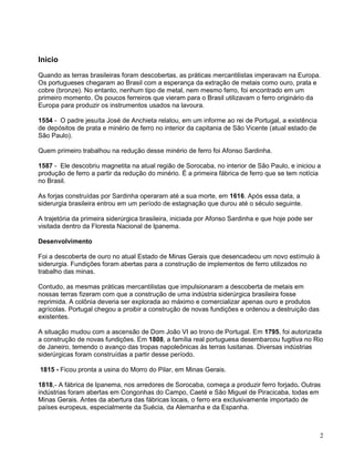 2
Inicio
Quando as terras brasileiras foram descobertas, as práticas mercantilistas imperavam na Europa.
Os portugueses chegaram ao Brasil com a esperança da extração de metais como ouro, prata e
cobre (bronze). No entanto, nenhum tipo de metal, nem mesmo ferro, foi encontrado em um
primeiro momento. Os poucos ferreiros que vieram para o Brasil utilizavam o ferro originário da
Europa para produzir os instrumentos usados na lavoura.
1554 - O padre jesuíta José de Anchieta relatou, em um informe ao rei de Portugal, a existência
de depósitos de prata e minério de ferro no interior da capitania de São Vicente (atual estado de
São Paulo).
Quem primeiro trabalhou na redução desse minério de ferro foi Afonso Sardinha.
1587 - Ele descobriu magnetita na atual região de Sorocaba, no interior de São Paulo, e iniciou a
produção de ferro a partir da redução do minério. É a primeira fábrica de ferro que se tem notícia
no Brasil.
As forjas construídas por Sardinha operaram até a sua morte, em 1616. Após essa data, a
siderurgia brasileira entrou em um período de estagnação que durou até o século seguinte.
A trajetória da primeira siderúrgica brasileira, iniciada por Afonso Sardinha e que hoje pode ser
visitada dentro da Floresta Nacional de Ipanema.
Desenvolvimento
Foi a descoberta de ouro no atual Estado de Minas Gerais que desencadeou um novo estímulo à
siderurgia. Fundições foram abertas para a construção de implementos de ferro utilizados no
trabalho das minas.
Contudo, as mesmas práticas mercantilistas que impulsionaram a descoberta de metais em
nossas terras fizeram com que a construção de uma indústria siderúrgica brasileira fosse
reprimida. A colônia deveria ser explorada ao máximo e comercializar apenas ouro e produtos
agrícolas. Portugal chegou a proibir a construção de novas fundições e ordenou a destruição das
existentes.
A situação mudou com a ascensão de Dom João VI ao trono de Portugal. Em 1795, foi autorizada
a construção de novas fundições. Em 1808, a família real portuguesa desembarcou fugitiva no Rio
de Janeiro, temendo o avanço das tropas napoleônicas às terras lusitanas. Diversas indústrias
siderúrgicas foram construídas a partir desse período.
1815 - Ficou pronta a usina do Morro do Pilar, em Minas Gerais.
1818,- A fábrica de Ipanema, nos arredores de Sorocaba, começa a produzir ferro forjado. Outras
indústrias foram abertas em Congonhas do Campo, Caeté e São Miguel de Piracicaba, todas em
Minas Gerais. Antes da abertura das fábricas locais, o ferro era exclusivamente importado de
países europeus, especialmente da Suécia, da Alemanha e da Espanha.
 