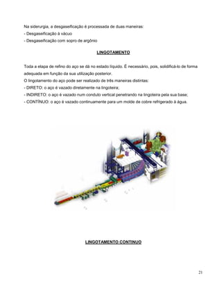 21
Na siderurgia, a desgaseificação é processada de duas maneiras:
- Desgaseificação à vácuo
- Desgaseificação com sopro de argônio
LINGOTAMENTO
Toda a etapa de refino do aço se dá no estado líquido. É necessário, pois, solidificá-lo de forma
adequada em função da sua utilização posterior.
O lingotamento do aço pode ser realizado de três maneiras distintas:
- DIRETO: o aço é vazado diretamente na lingoteira;
- INDIRETO: o aço é vazado num conduto vertical penetrando na lingoteira pela sua base;
- CONTÍNUO: o aço é vazado continuamente para um molde de cobre refrigerado à água.
LINGOTAMENTO CONTINUO
 
