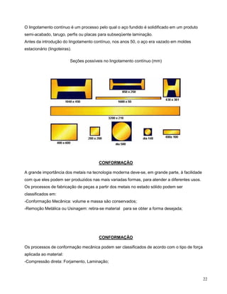 22
O lingotamento contínuo é um processo pelo qual o aço fundido é solidificado em um produto
semi-acabado, tarugo, perfis ou placas para subseqüente laminação.
Antes da introdução do lingotamento contínuo, nos anos 50, o aço era vazado em moldes
estacionário (lingoteiras).
Seções possíveis no lingotamento contínuo (mm)
CONFORMAÇÃO
A grande importância dos metais na tecnologia moderna deve-se, em grande parte, à facilidade
com que eles podem ser produzidos nas mais variadas formas, para atender a diferentes usos.
Os processos de fabricação de peças a partir dos metais no estado sólido podem ser
classificados em:
-Conformação Mecânica: volume e massa são conservados;
-Remoção Metálica ou Usinagem: retira-se material para se obter a forma desejada;
CONFORMAÇÃO
Os processos de conformação mecânica podem ser classificados de acordo com o tipo de força
aplicada ao material:
-Compressão direta: Forjamento, Laminação;
 