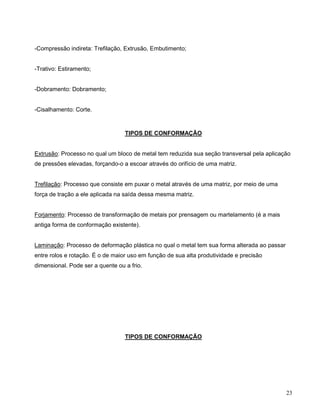 23
-Compressão indireta: Trefilação, Extrusão, Embutimento;
-Trativo: Estiramento;
-Dobramento: Dobramento;
-Cisalhamento: Corte.
TIPOS DE CONFORMAÇÃO
Extrusão: Processo no qual um bloco de metal tem reduzida sua seção transversal pela aplicação
de pressões elevadas, forçando-o a escoar através do orifício de uma matriz.
Trefilação: Processo que consiste em puxar o metal através de uma matriz, por meio de uma
força de tração a ele aplicada na saída dessa mesma matriz.
Forjamento: Processo de transformação de metais por prensagem ou martelamento (é a mais
antiga forma de conformação existente).
Laminação: Processo de deformação plástica no qual o metal tem sua forma alterada ao passar
entre rolos e rotação. É o de maior uso em função de sua alta produtividade e precisão
dimensional. Pode ser a quente ou a frio.
TIPOS DE CONFORMAÇÃO
 