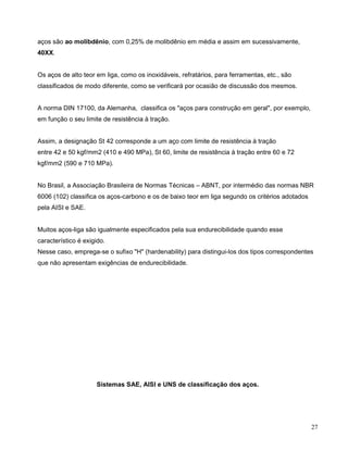 27
aços são ao molibdênio, com 0,25% de molibdênio em média e assim em sucessivamente,
40XX.
Os aços de alto teor em liga, como os inoxidáveis, refratários, para ferramentas, etc., são
classificados de modo diferente, como se verificará por ocasião de discussão dos mesmos.
A norma DIN 17100, da Alemanha, classifica os "aços para construção em geral", por exemplo,
em função o seu limite de resistência à tração.
Assim, a designação St 42 corresponde a um aço com limite de resistência à tração
entre 42 e 50 kgf/mm2 (410 e 490 MPa), St 60, limite de resistência à tração entre 60 e 72
kgf/mm2 (590 e 710 MPa).
No Brasil, a Associação Brasileira de Normas Técnicas – ABNT, por intermédio das normas NBR
6006 (102) classifica os aços-carbono e os de baixo teor em liga segundo os critérios adotados
pela AISI e SAE.
Muitos aços-liga são igualmente especificados pela sua endurecibilidade quando esse
característico é exigido.
Nesse caso, emprega-se o sufixo "H" (hardenability) para distingui-los dos tipos correspondentes
que não apresentam exigências de endurecibilidade.
Sistemas SAE, AISI e UNS de classificação dos aços.
 