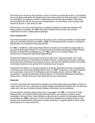 3
Após esse início de século XIX promissor, houve um declínio na produção de ferro. A competição
com os produtos importados da Inglaterra (que eram favorecidos com uma diminuição no imposto
de importação) era desigual e travava o desenvolvimento da siderurgia brasileira. Além disso,
havia escassez de mão-de-obra, já que os trabalhadores, em sua maioria, eram sugados pela
lavoura do açúcar e, mais tarde, do café.
Mesmo assim, um marco importante para o posterior progresso da siderurgia brasileira data
desse período: a fundação, em 1876, da Escola de Minas de Ouro Preto, que formaria
engenheiros de minas, metalurgistas e geólogos.
Início do Século XX
As primeiras décadas do século XX foram de avanços para a siderurgia brasileira, impulsionados
pelo surto industrial verificado entre 1917 e 1930. O mais importante foi a criação, na cidade de
Sabará (MG), da Companhia Siderúrgica Mineira.
Em 1921, a CSBM-Cia. Siderúrgica Belgo-Mineira foi criada como resultado da associação da
Companhia Siderúrgica Mineira com o consórcio industrial belgo-luxemburguês ARBEd-Aciéres
Réunies de Bubach-Eich-dudelange que, em 1922, associou-se a capitais belgas e se
transformou na Companhia Siderúrgica Belgo-Mineira.
Os governos brasileiros dos primeiros 30 anos do século XX, mais preocupados com o café,
davam pouca atenção ao crescimento da indústria nacional. A siderurgia era exceção: decretos
governamentais concederam às empresas de ferro e aço diversos benefícios fiscais. Na ocasião,
a produção brasileira era de apenas 36 mil toneladas anuais de gusa.
A década de 30 registrou um grande aumento na produção siderúrgica nacional, principalmente
incentivada pelo crescimento da Belgo-Mineira que, em 1937, inaugurava a usina de Monlevade,
com capacidade inicial de 50 mil toneladas anuais de lingotes de aço. Ainda em 1937, são
constituídas a companhia siderúrgica de Barra Mansa e a Companhia Metalúrgica de Barbará.
Apesar disso, o Brasil continuava muito dependente de aços importados.
Expansão
O cenário de permanente dependência brasileira de produtos siderúrgicos importados começou a
mudar nos anos 40, com a ascensão de Getúlio Vargas à presidência do Brasil. Era uma das suas
metas fazer com que a indústria de base brasileira crescesse e se nacionalizasse.
Um dos grandes exemplos desse esforço foi a inauguração, em 1946, no município de Volta
Redonda (RJ), da Companhia Siderúrgica Nacional (CSN), que começou a produzir coque
metalúrgico. No mesmo ano, foram ativados os altos-fornos e a aciaria. As laminações entraram
em atividade em 1948 e marcaram o início da autonomia brasileira na produção de ferro e aço.
Erguida com financiamentos americanos e fundos do Governo, a gigante estatal do setor nascia
para preencher um vazio econômico.
 