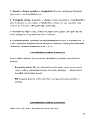 30
1 - O enxofre, o fósforo, o oxigênio, o hidrogênio são elementos considerados indesejáveis
sob o ponto de vista de qualidade de aço.
2 - O manganês, o silício e o alumínio, os três agindo como desoxidantes e manganês também
como desulfurante são elementos de um lado benéficos, mas de outro lado prejudiciais pelas
inclusões que formam de sulfetos, silicatos e aluminatos.
3 - O conceito "aço limpo", ou seja, isento de inclusões é relativo, porque, sob o ponto de vista
técnico é impossível um aço totalmente isento de inclusões.
4 - Outro fator importante a considerar é a deformabilidade das inclusões: os óxidos FeO, MnO e
(FeMnO) apresentam alta deformabilidade à temperatura ambiente e perdem gradualmente esse
característico na faixa de temperaturas de 400° a 800°C.
Propriedades Mecânicas dos aços-carbono
As propriedades mecânicas dos aços-carbono são afetadas, em princípio, pelos dois fatores
seguintes:
- Composição química: Nos aços esfriados lentamente, quanto maior o teor de carbono,
maiores serão as propriedades mecânicas e menores a ductilidade (alongamento) e
tenacidade (resistência ao choque).
- Microestrutura: Depende conforme se trate de aço hipoeutetóide, hipereutetóide ou
eutetóide.
Propriedades Mecânicas dos aços-carbono
Estado ou condição do aço, sob o ponto de vista de Fabricação:
 