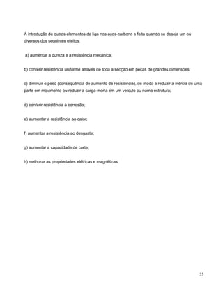 35
A introdução de outros elementos de liga nos aços-carbono e feita quando se deseja um ou
diversos dos seguintes efeitos:
a) aumentar a dureza e a resistência mecânica;
b) conferir resistência uniforme através de toda a secção em peças de grandes dimensões;
c) diminuir o peso (conseqüência do aumento da resistência), de modo a reduzir a inércia de uma
parte em movimento ou reduzir a carga-morta em um veículo ou numa estrutura;
d) conferir resistência à corrosão;
e) aumentar a resistência ao calor;
f) aumentar a resistência ao desgaste;
g) aumentar a capacidade de corte;
h) melhorar as propriedades elétricas e magnéticas
 