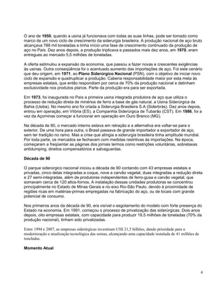 4
O ano de 1950, quando a usina já funcionava com todas as suas linhas, pode ser tomado como
marco de um novo ciclo de crescimento da siderurgia brasileira. A produção nacional de aço bruto
alcançava 788 mil toneladas e tinha início uma fase de crescimento continuado da produção de
aço no País. Dez anos depois, a produção triplicava e passados mais dez anos, em 1970, eram
entregues ao mercado 5,5 milhões de toneladas.
A oferta estimulou a expansão da economia, que passou a fazer novas e crescentes exigências
às usinas. Outra conseqüência foi o acentuado aumento das importações de aço. Foi este cenário
que deu origem, em 1971, ao Plano Siderúrgico Nacional (PSN), com o objetivo de iniciar novo
ciclo de expansão e quadruplicar a produção. Caberia responsabilidade maior por esta meta às
empresas estatais, que então respondiam por cerca de 70% da produção nacional e detinham
exclusividade nos produtos planos. Parte da produção era para ser exportada.
Em 1973, foi inaugurada no País a primeira usina integrada produtora de aço que utiliza o
processo de redução direta de minérios de ferro a base de gás natural, a Usina Siderúrgica da
Bahia (Usiba). No mesmo ano foi criada a Siderurgia Brasileira S.A (Siderbrás). Dez anos depois,
entrou em operação, em Vitória (ES), a Companhia Siderúrgica de Tubarão (CST). Em 1986, foi a
vez da Açominas começar a funcionar em operação em Ouro Branco (MG).
Na década de 80, o mercado interno estava em retração e a alternativa era voltar-se para o
exterior. De uma hora para outra, o Brasil passava de grande importador a exportador de aço,
sem ter tradição no ramo. Mas a crise que atingia a siderurgia brasileira tinha amplitude mundial.
Por toda parte, os mercados se fechavam com medidas restritivas às importações. Na época,
começaram a freqüentar as páginas dos jornais termos como restrições voluntárias, sobretaxas
antidumping, direitos compensatórios e salvaguardas.
Década de 90
O parque siderúrgico nacional iniciou a década de 90 contando com 43 empresas estatais e
privadas, cinco delas integradas a coque, nove a carvão vegetal, duas integradas a redução direta
e 27 semi-integradas, além de produtores independentes de ferro-gusa e carvão vegetal, que
somavam cerca de 120 altos-fornos. A instalação dessas unidades produtoras se concentrou
principalmente no Estado de Minas Gerais e no eixo Rio-São Paulo, devido à proximidade de
regiões ricas em matérias-primas empregadas na fabricação do aço, ou de locais com grande
potencial de consumo.
Nos primeiros anos da década de 90, era visível o esgotamento do modelo com forte presença do
Estado na economia. Em 1991, começou o processo de privatização das siderúrgicas. Dois anos
depois, oito empresas estatais, com capacidade para produzir 19,5 milhões de toneladas (70% da
produção nacional), tinham sido privatizadas.
Entre 1994 e 2007, as empresas siderúrgicas investiram US$ 21,5 bilhões, dando prioridade para a
modernização e atualização tecnológica das usinas, alcançando uma capacidade instalada de 41 milhões de
toneladas.
Momento Atual
 