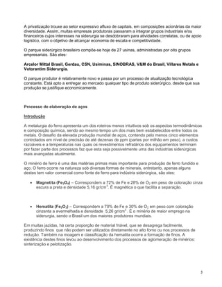5
A privatização trouxe ao setor expressivo afluxo de capitais, em composições acionárias da maior
diversidade. Assim, muitas empresas produtoras passaram a integrar grupos industriais e/ou
financeiros cujos interesses na siderurgia se desdobraram para atividades correlatas, ou de apoio
logístico, com o objetivo de alcançar economia de escala e competitividade.
O parque siderúrgico brasileiro compõe-se hoje de 27 usinas, administradas por oito grupos
empresariais. São eles:
Arcelor Mittal Brasil, Gerdau, CSN, Usiminas, SINOBRAS, V&M do Brasil, Villares Metals e
Votorantim Siderurgia.
O parque produtor é relativamente novo e passa por um processo de atualização tecnológica
constante. Está apto a entregar ao mercado qualquer tipo de produto siderúrgico, desde que sua
produção se justifique economicamente.
Processo de elaboração de aços
Introdução
A metalurgia do ferro apresenta um dos roteiros menos intuitivos sob os aspectos termodinâmicos
e composição química, sendo ao mesmo tempo um dos mais bem estabelecidos entre todos os
metais. O desafio da elevada produção mundial de aços, contendo pelo menos cinco elementos
controlados em nível de precisão de até dezenas de ppm (partes por milhão em peso), a custos
razoáveis e a temperaturas nas quais os revestimentos refratários dos equipamentos terminam
por fazer parte dos processos faz que esta seja possivelmente uma das indústrias siderúrgicas
mais avançadas atualmente.
O minério de ferro é uma das matérias primas mais importante para produção de ferro fundido e
aço. O ferro ocorre na natureza sob diversas formas de minerais, entretanto, apenas alguns
destes tem valor comercial como fonte de ferro para indústria siderúrgica, são eles:
• Magnetita (Fe3O4) – Correspondem a 72% de Fe e 28% de O2 em peso de coloração cinza
escura a preta e densidade 5,16 gr/cm3
. É magnética o que facilita a separação.
• Hematita (Fe2O3) – Correspondem a 70% de Fe e 30% de O2 em peso com coloração
cinzenta a avermelhada e densidade 5,26 gr/cm3
. É o minério de maior emprego na
siderurgia, sendo o Brasil um dos maiores produtores mundiais.
Em muitas jazidas, há certa proporção de material friável, que se desagrega facilmente,
produzindo finos que não podem ser utilizados diretamente no alto forno ou nos processos de
redução. Também na moagem e classificação da hematita ocorre a formação de finos. A
existência destes finos levou ao desenvolvimento dos processos de aglomeração de minérios:
sinterização e pelotização.
 