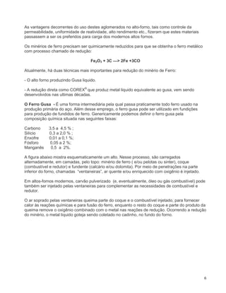 6
As vantagens decorrentes do uso destes aglomerados no alto-forno, tais como controle da
permeabilidade, uniformidade de reatividade, alto rendimento etc., fizeram que estes materiais
passassem a ser os preferidos para carga dos modernos altos fornos.
Os minérios de ferro precisam ser quimicamente reduzidos para que se obtenha o ferro metálico
com processo chamado de redução:
Fe2O3 + 3C —> 2Fe +3CO
Atualmente, há duas técnicas mais importantes para redução do minério de Ferro:
- O alto forno produzindo Gusa liquido.
- A redução direta como COREX®
que produz metal liquido equivalente ao gusa, vem sendo
desenvolvidos nas ultimas décadas.
O Ferro Gusa - É uma forma intermediária pela qual passa praticamente todo ferro usado na
produção primária do aço. Além desse emprego, o ferro gusa pode ser utilizado em fundições
para produção de fundidos de ferro. Genericamente podemos definir o ferro gusa pela
composição química situada nas seguintes faixas:
Carbono 3,5 a 4,5 % ;
Silício 0,3 a 2,0 % ;
Enxofre 0,01 a 0,1 %;
Fósforo 0,05 a 2 %;
Manganês 0,5 a 2%.
A figura abaixo mostra esquematicamente um alto. Nesse processo, são carregados
alternadamente, em camadas, pelo topo: minério de ferro ( e/ou pelotas ou sinter), coque
(combustível e redutor) e fundente (calcário e/ou dolomita). Por meio de penetrações na parte
inferior do forno, chamadas “ventaneiras”, ar quente e/ou enriquecido com oxigênio é injetado.
Em altos-fornos modernos, carvão pulverizado (e, eventualmente, óleo ou gás combustível) pode
também ser injetado pelas ventaneiras para complementar as necessidades de combustível e
redutor.
O ar soprado pelas ventaneiras queima parte do coque e o combustível injetado, para fornecer
calor às reações químicas e para fusão do ferro, enquanto o resto do coque e parte do produto da
queima remove o oxigênio combinado com o metal nas reações de redução. Ocorrendo a redução
do minério, o metal liquido goteja sendo coletado no cadinho, no fundo do forno.
 