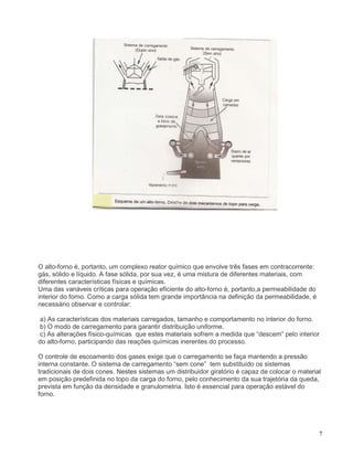 7
O alto-forno é, portanto, um complexo reator químico que envolve três fases em contracorrente:
gás, sólido e líquido. A fase sólida, por sua vez, é uma mistura de diferentes materiais, com
diferentes características físicas e químicas.
Uma das variáveis críticas para operação eficiente do alto-forno é, portanto,a permeabilidade do
interior do forno. Como a carga sólida tem grande importância na definição da permeabilidade, é
necessário observar e controlar:
a) As características dos materiais carregados, tamanho e comportamento no interior do forno.
b) O modo de carregamento para garantir distribuição uniforme.
c) As alterações físico-químicas que estes materiais sofrem a medida que “descem” pelo interior
do alto-forno, participando das reações químicas inerentes do processo.
O controle de escoamento dos gases exige que o carregamento se faça mantendo a pressão
interna constante. O sistema de carregamento “sem cone” tem substituído os sistemas
tradicionais de dois cones. Nestes sistemas um distribuidor giratório é capaz de colocar o material
em posição predefinida no topo da carga do forno, pelo conhecimento da sua trajetória da queda,
prevista em função da densidade e granulometria. Isto é essencial para operação estável do
forno.
 