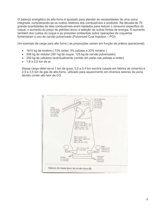8
O balanço energético do alto-forno é ajustado para atender as necessidades de uma usina
integrada, considerando-se os custos relativos dos combustíveis e produtos. Na década de 70
grande quantidades de óleo combustíveis eram injetados para reduzir o consumo especifico do
coque, o aumento do preço de petróleo levou a seleção de outras fontes de energia. O aumento
também dos custos do coque e as pressões ambientais sobre operações de coquerias
fomentaram o uso de carvão pulverizado (Pulverized Coal Injection – PCI)
Um exemplo de carga para alto forno ( as proporções variam em função da prática operacional):
• 1610 kg de minério ( 73% sinter, 5% pelotas e 22% minério )
• 506 kg de redutor (381 kg de coque, 125 kg de carvão pulverizado)
• 250 kg de calcáreo (eventualmente contido em parte nas pelotas e sinter)
• 1,8 a 2,0 ton de ar
Dessa carga obter-se-ia 1 ton de gusa, 0,2 a 0,4 ton escória (usada em fabrica de cimento) e
2,5 a 3,5 ton de gás de alto-forno, utilizado para aquecimento em diversos setores da usina
devido conter alto teor de CO.
 