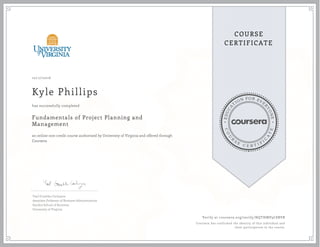 EDUCA
T
ION FOR EVE
R
YONE
CO
U
R
S
E
C E R T I F
I
C
A
TE
COURSE
CERTIFICATE
10/17/2016
Kyle Phillips
Fundamentals of Project Planning and
Management
an online non-credit course authorized by University of Virginia and offered through
Coursera
has successfully completed
Yael Grushka-Cockayne
Associate Professor of Business Administration
Darden School of Business
University of Virginia
Verify at coursera.org/verify/NQTHMP9C8BVB
Coursera has confirmed the identity of this individual and
their participation in the course.
 