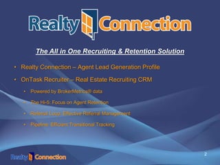 2
• Realty Connection – Agent Lead Generation Profile
• OnTask Recruiter – Real Estate Recruiting CRM
• Powered by BrokerMetrics® data
• The Hi-5: Focus on Agent Retention
• Referral Loop: Effective Referral Management
• Pipeline: Efficient Transitional Tracking
The All in One Recruiting & Retention Solution
 