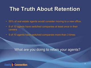 3
The Truth About Retention
• 55% of real estate agents would consider moving to a new office.
• 9 of 10 agents have switched companies at least once in their
careers
• 5 of 10 agents have switched companies more than 3 times
What are you doing to retain your agents?
 