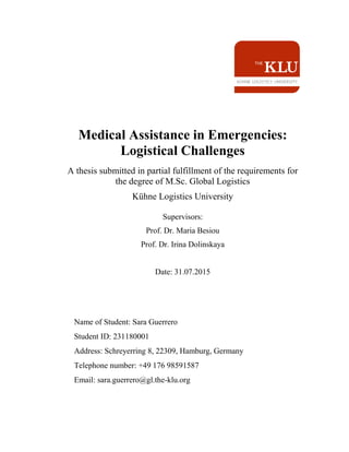 Medical Assistance in Emergencies:
Logistical Challenges
A thesis submitted in partial fulfillment of the requirements for
the degree of M.Sc. Global Logistics
Kühne Logistics University
Supervisors:
Prof. Dr. Maria Besiou
Prof. Dr. Irina Dolinskaya
Date: 31.07.2015
Name of Student: Sara Guerrero
Student ID: 231180001
Address: Schreyerring 8, 22309, Hamburg, Germany
Telephone number: +49 176 98591587
Email: sara.guerrero@gl.the-klu.org
 