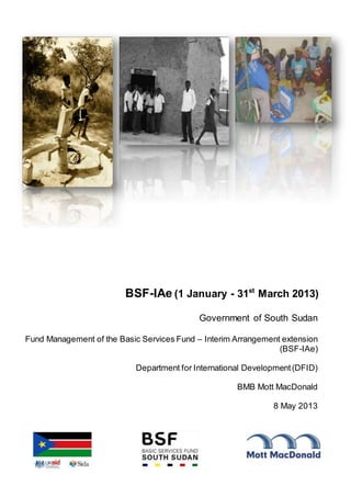 BSF-IAe (1 January - 31st
March 2013)
Government of South Sudan
Fund Management of the Basic Services Fund – Interim Arrangement extension
(BSF-IAe)
Department for International Development(DFID)
BMB Mott MacDonald
8 May 2013
 