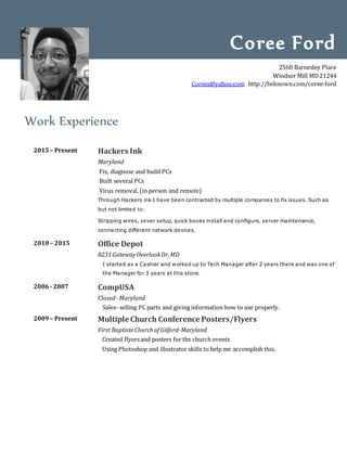 Work Experience
2015– Present Hackers Ink
Maryland
Fix, diagnose and build PCs
Built several PCs
Virus removal, (in person and remote)
Through Hackers ink I have been contracted by multiple companies to fix issues. Such as
but not limited to:
Stripping wires, sever setup, quick books install and configure, server maintenance,
connecting different network devices.
2010– 2015 Office Depot
8231GatewayOverlookDr,MD
I started as a Cashier and worked up to Tech Manager after 2 years there and was one of
the Manager for 3 years at this store.
2006- 2007 CompUSA
Closed -Maryland
Sales- selling PC parts and giving information how to use properly.
2009– Present Multiple Church Conference Posters/Flyers
First BaptisteChurchof Gilford-Maryland
Created flyersand posters for the church events
Using Photoshop and illustrator skills to help me accomplish this.
Coree Ford
2560 Barnesley Place
Windsor Mill MD21244
Corees@yahoo.com http://beknown.com/coree-ford
 