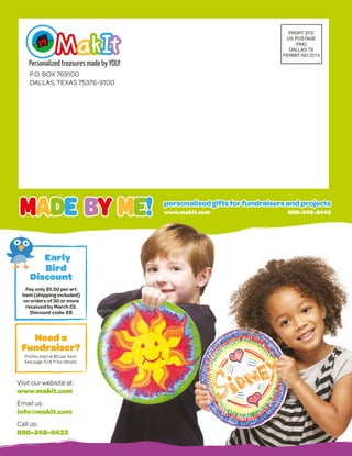 PRSRT STD
US POSTAGE
PAID
DALLAS TX
PERMIT NO 2214
Need a
Fundraiser?
Profits start at $5 per item.
See page 10  11 for details.
P.O. BOX 769100
DALLAS, TEXAS 75376-9100
Visit our website at:
www.makit.com
Email us:
info@makit.com
Call us:
800-248-9433
Early
Bird
Discount
Pay only $5.50 per art
item (shipping included)
on orders of 30 or more
received by March 23.
Discount code: EB
www.makit.com 		 800-248-9443
personalizedgiftsforfundraisersandprojects
personalizedgiftsforfundraisersandprojects
 