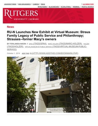 UNIVERSITYWIDE NEW BRUNSWICK CAMDEN RBHS A-Z DIRECTORY
MYRUTGERS BLACKBOARD SCARLETMAIL WEBMAIL PEOPLE SEARCH
October 1, 2014
News
RU-N Launches New Exhibit at Virtual Museum: Straus
Family Legacy of Public Service and Philanthropy;
Strauses--former Macy's owners
BY FERLANDA NIXON // , ,
,
SPAA (/TAGS/SPAA) MARC HOLZER (/TAGS/MARC-HOLZER) HOLZER
(/TAGS/HOLZER) VIRTUAL MUSEUM OF PUBLIC SERVICE (/TAGS/VIRTUAL-MUSEUM-PUBLIC-
SERVICE)
ADD THIS (HTTP://WWW.ADDTHIS.COM/BOOKMARK.PHP)
 
