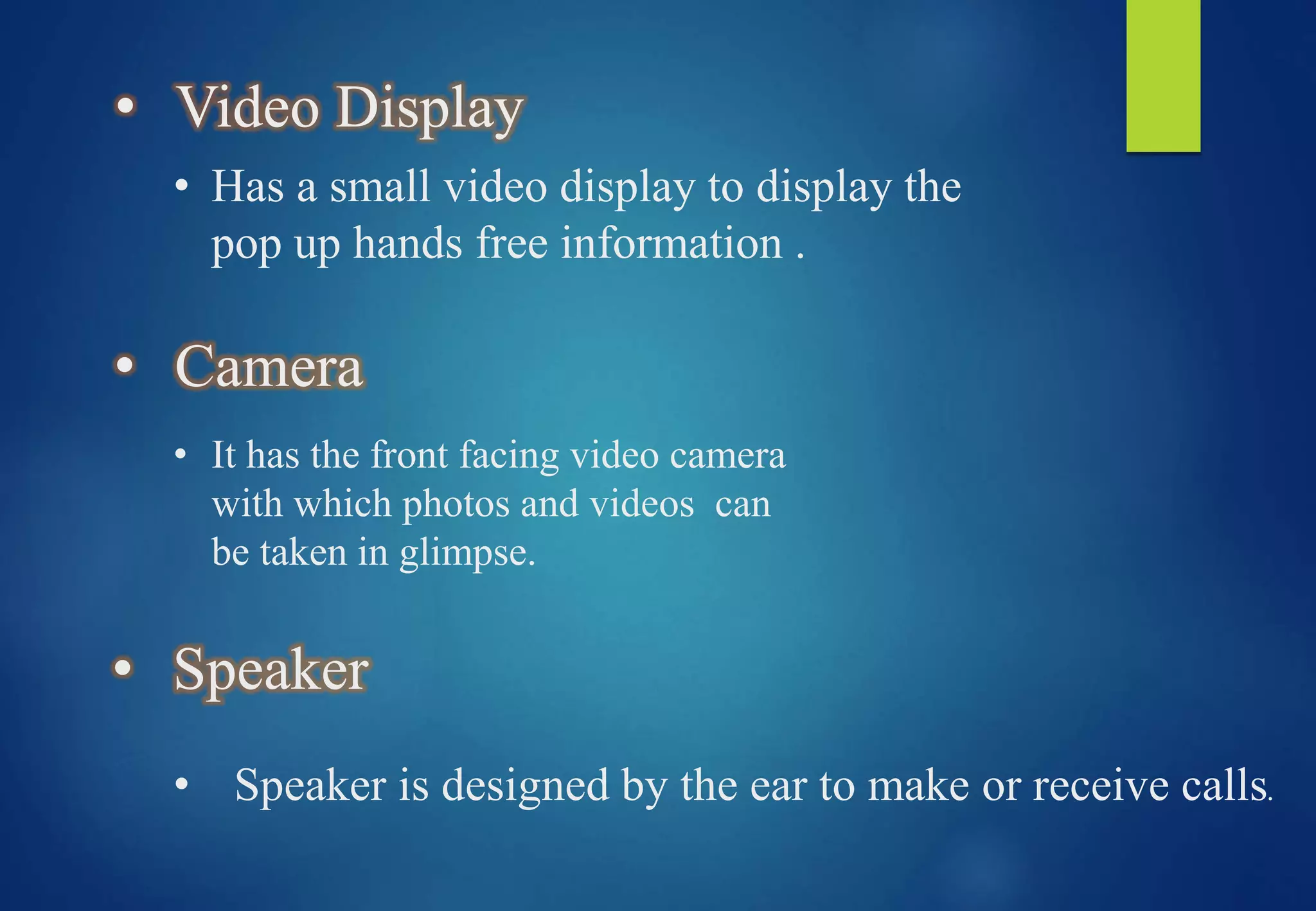 • Video Display
• Has a small video display to display the
pop up hands free information .
• Camera
• It has the front facing video camera
with which photos and videos can
be taken in glimpse.
• Speaker
• Speaker is designed by the ear to make or receive calls.
 
