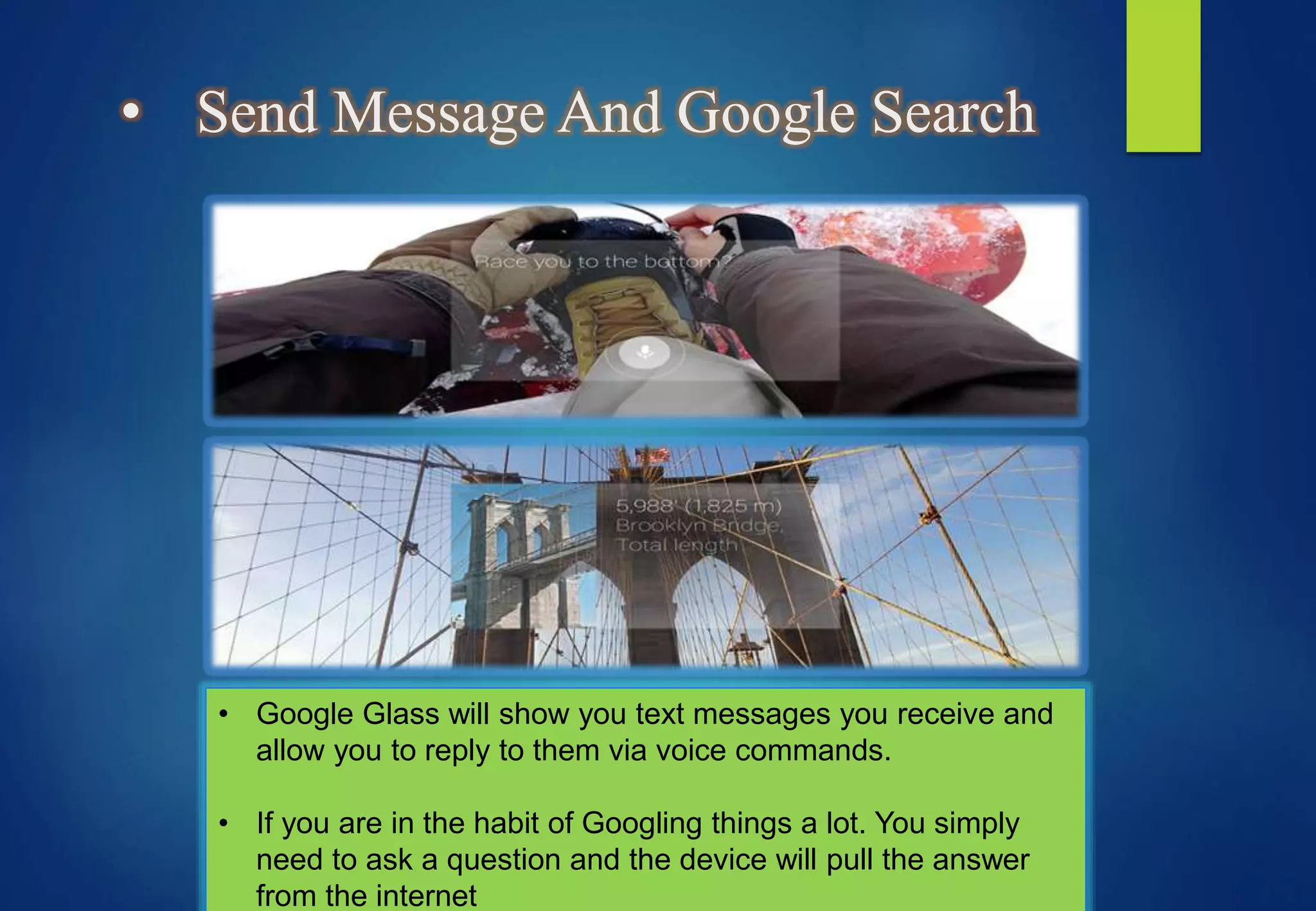 • Send Message And Google Search
• Google Glass will show you text messages you receive and
allow you to reply to them via voice commands.
• If you are in the habit of Googling things a lot. You simply
need to ask a question and the device will pull the answer
from the internet
 