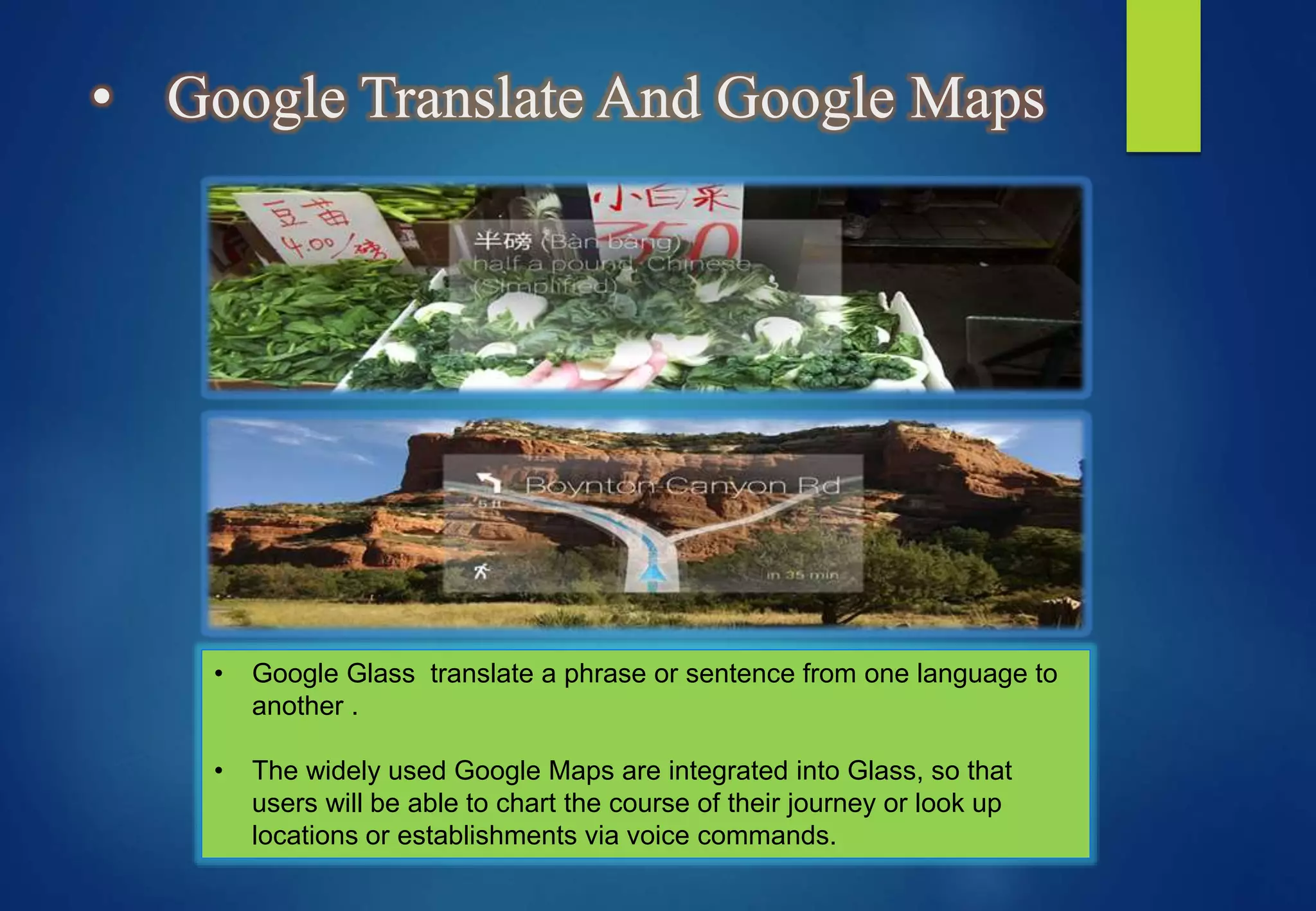 • Google Translate And Google Maps
• Google Glass translate a phrase or sentence from one language to
another .
• The widely used Google Maps are integrated into Glass, so that
users will be able to chart the course of their journey or look up
locations or establishments via voice commands.
 