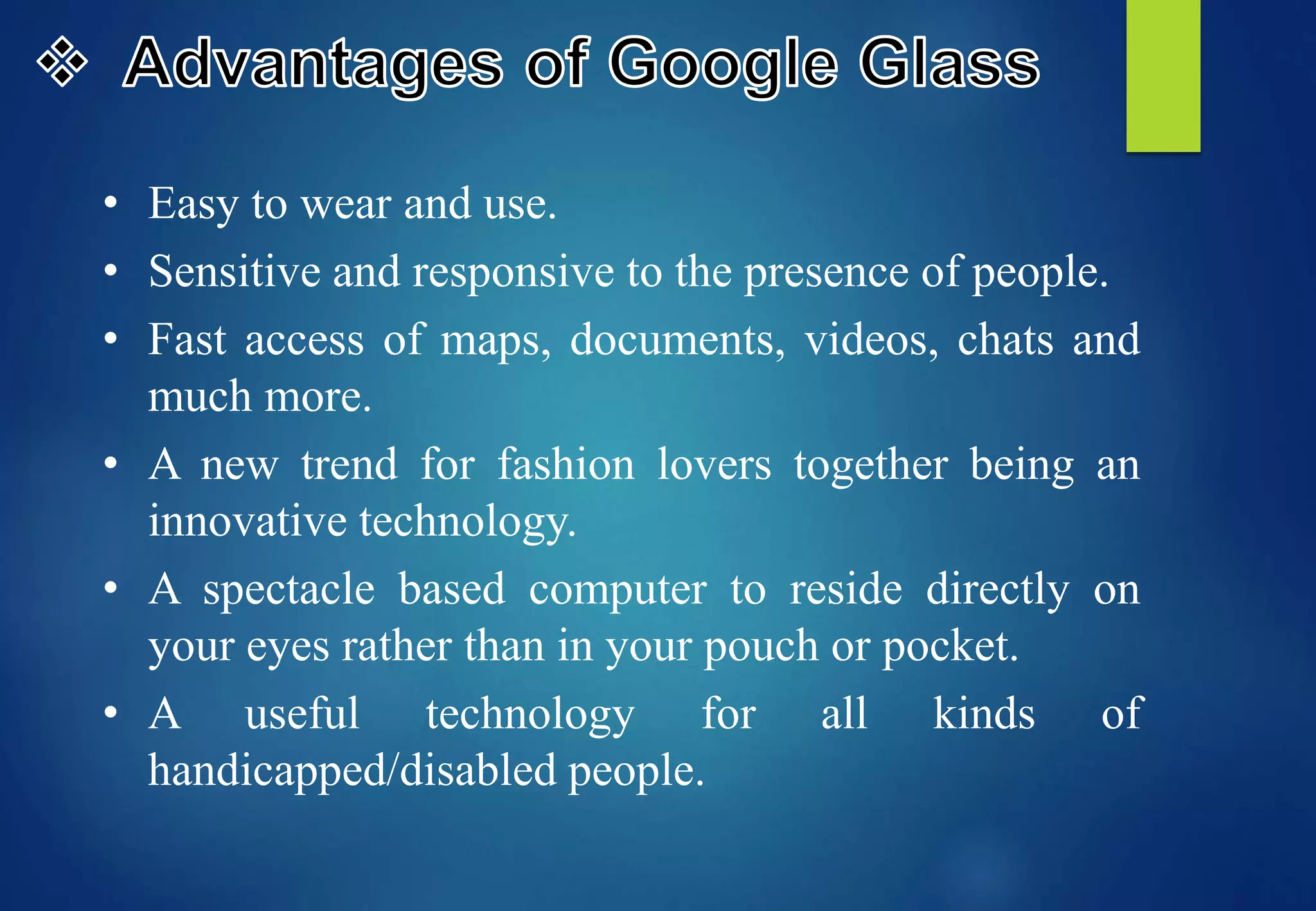 • Easy to wear and use.
• Sensitive and responsive to the presence of people.
• Fast access of maps, documents, videos, chats and
much more.
• A new trend for fashion lovers together being an
innovative technology.
• A spectacle based computer to reside directly on
your eyes rather than in your pouch or pocket.
• A useful technology for all kinds of
handicapped/disabled people.
 