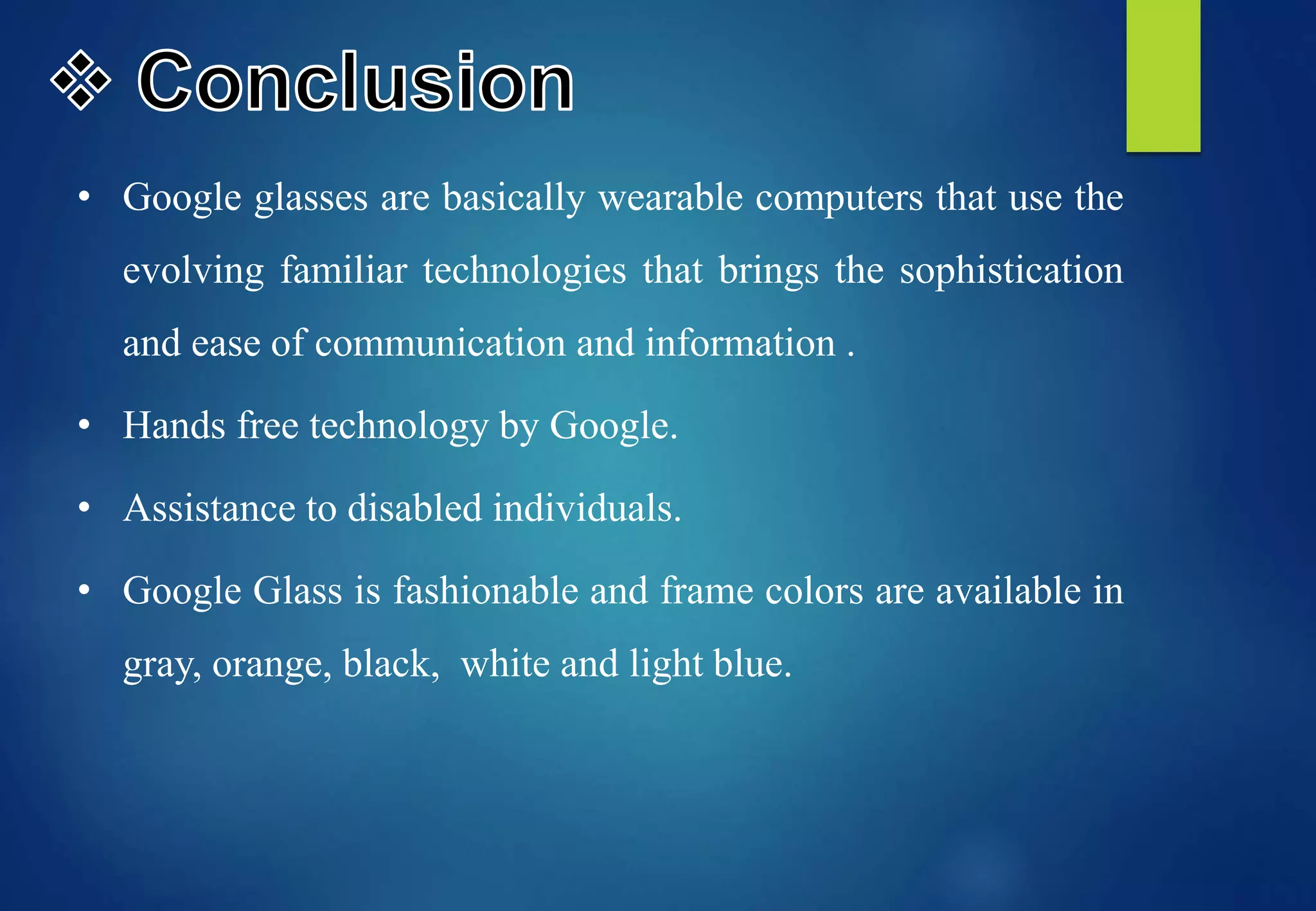 • Google glasses are basically wearable computers that use the
evolving familiar technologies that brings the sophistication
and ease of communication and information .
• Hands free technology by Google.
• Assistance to disabled individuals.
• Google Glass is fashionable and frame colors are available in
gray, orange, black, white and light blue.
 