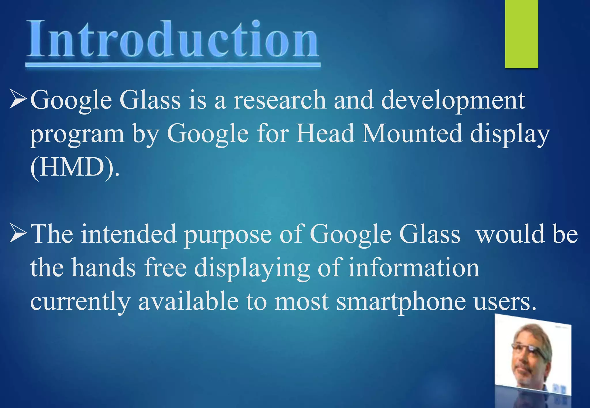 Google Glass is a research and development
program by Google for Head Mounted display
(HMD).
The intended purpose of Google Glass would be
the hands free displaying of information
currently available to most smartphone users.
 