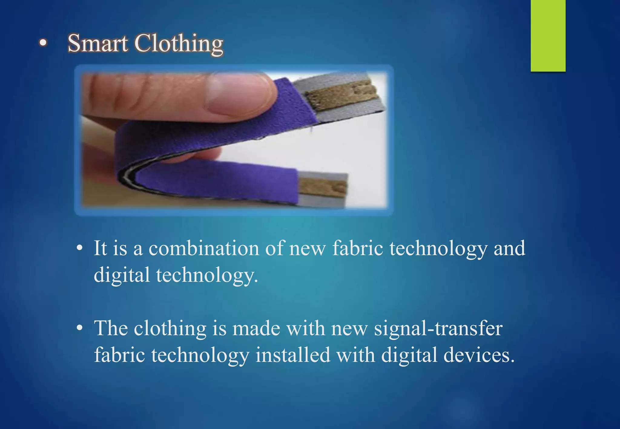 • Smart Clothing
• It is a combination of new fabric technology and
digital technology.
• The clothing is made with new signal-transfer
fabric technology installed with digital devices.
 