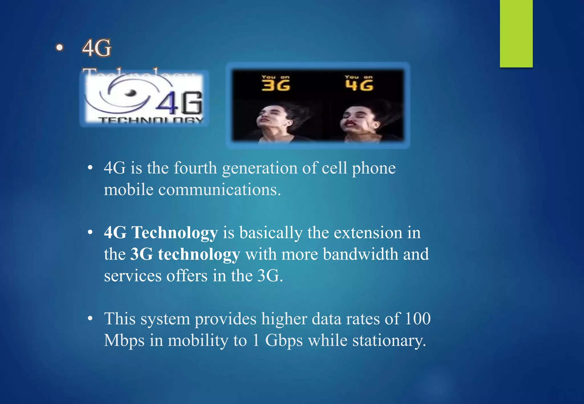• 4G
Technology
• 4G is the fourth generation of cell phone
mobile communications.
• 4G Technology is basically the extension in
the 3G technology with more bandwidth and
services offers in the 3G.
• This system provides higher data rates of 100
Mbps in mobility to 1 Gbps while stationary.
 