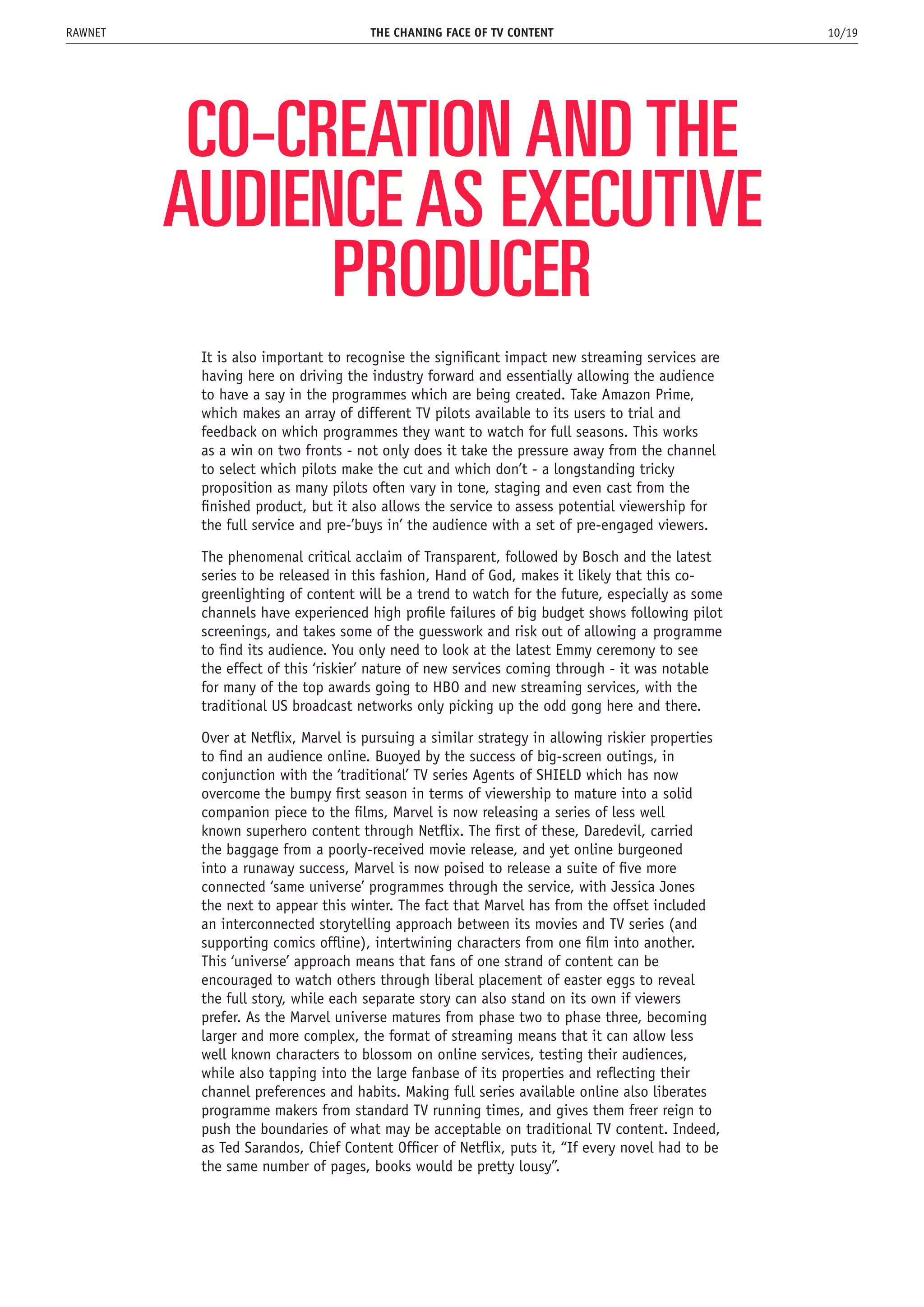 CO-CREATION AND THE
AUDIENCE AS EXECUTIVE
PRODUCER
It is also important to recognise the significant impact new streaming services are
having here on driving the industry forward and essentially allowing the audience
to have a say in the programmes which are being created. Take Amazon Prime,
which makes an array of different TV pilots available to its users to trial and
feedback on which programmes they want to watch for full seasons. This works
as a win on two fronts - not only does it take the pressure away from the channel
to select which pilots make the cut and which don’t - a longstanding tricky
proposition as many pilots often vary in tone, staging and even cast from the
finished product, but it also allows the service to assess potential viewership for
the full service and pre-’buys in’ the audience with a set of pre-engaged viewers.
The phenomenal critical acclaim of Transparent, followed by Bosch and the latest
series to be released in this fashion, Hand of God, makes it likely that this co-
greenlighting of content will be a trend to watch for the future, especially as some
channels have experienced high profile failures of big budget shows following pilot
screenings, and takes some of the guesswork and risk out of allowing a programme
to find its audience. You only need to look at the latest Emmy ceremony to see
the effect of this ‘riskier’ nature of new services coming through - it was notable
for many of the top awards going to HBO and new streaming services, with the
traditional US broadcast networks only picking up the odd gong here and there.
Over at Netflix, Marvel is pursuing a similar strategy in allowing riskier properties
to find an audience online. Buoyed by the success of big-screen outings, in
conjunction with the ‘traditional’ TV series Agents of SHIELD which has now
overcome the bumpy first season in terms of viewership to mature into a solid
companion piece to the films, Marvel is now releasing a series of less well
known superhero content through Netflix. The first of these, Daredevil, carried
the baggage from a poorly-received movie release, and yet online burgeoned
into a runaway success, Marvel is now poised to release a suite of five more
connected ‘same universe’ programmes through the service, with Jessica Jones
the next to appear this winter. The fact that Marvel has from the offset included
an interconnected storytelling approach between its movies and TV series (and
supporting comics offline), intertwining characters from one film into another.
This ‘universe’ approach means that fans of one strand of content can be
encouraged to watch others through liberal placement of easter eggs to reveal
the full story, while each separate story can also stand on its own if viewers
prefer. As the Marvel universe matures from phase two to phase three, becoming
larger and more complex, the format of streaming means that it can allow less
well known characters to blossom on online services, testing their audiences,
while also tapping into the large fanbase of its properties and reflecting their
channel preferences and habits. Making full series available online also liberates
programme makers from standard TV running times, and gives them freer reign to
push the boundaries of what may be acceptable on traditional TV content. Indeed,
as Ted Sarandos, Chief Content Officer of Netflix, puts it, “If every novel had to be
the same number of pages, books would be pretty lousy”.
THE CHANING FACE OF TV CONTENT 10/19RAWNET
 