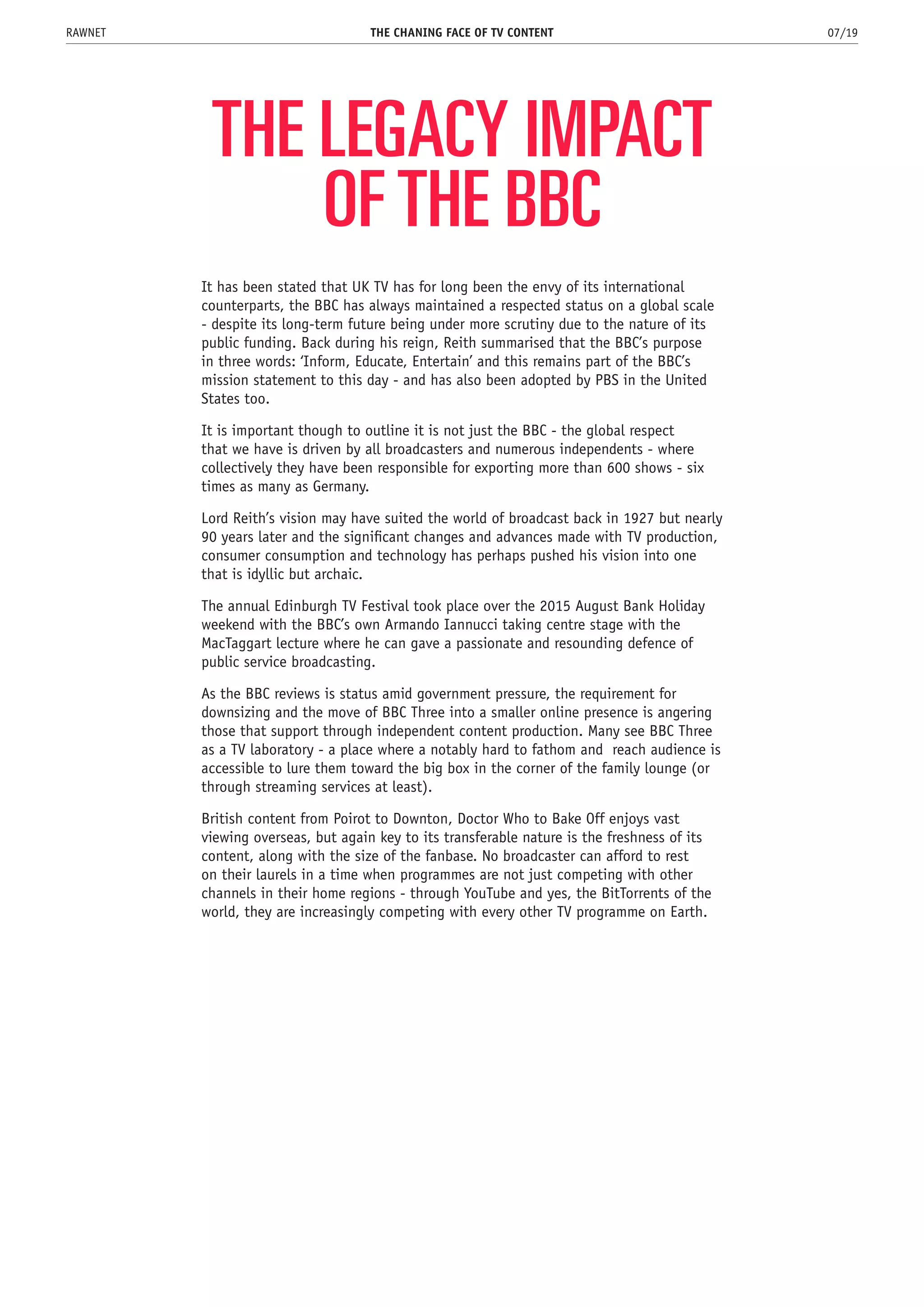 THE LEGACY IMPACT
OF THE BBC
It has been stated that UK TV has for long been the envy of its international
counterparts, the BBC has always maintained a respected status on a global scale
- despite its long-term future being under more scrutiny due to the nature of its
public funding. Back during his reign, Reith summarised that the BBC’s purpose
in three words: ‘Inform, Educate, Entertain’ and this remains part of the BBC’s
mission statement to this day - and has also been adopted by PBS in the United
States too.
It is important though to outline it is not just the BBC - the global respect
that we have is driven by all broadcasters and numerous independents - where
collectively they have been responsible for exporting more than 600 shows - six
times as many as Germany.
Lord Reith’s vision may have suited the world of broadcast back in 1927 but nearly
90 years later and the significant changes and advances made with TV production,
consumer consumption and technology has perhaps pushed his vision into one
that is idyllic but archaic.
The annual Edinburgh TV Festival took place over the 2015 August Bank Holiday
weekend with the BBC’s own Armando Iannucci taking centre stage with the
MacTaggart lecture where he can gave a passionate and resounding defence of
public service broadcasting.
As the BBC reviews is status amid government pressure, the requirement for
downsizing and the move of BBC Three into a smaller online presence is angering
those that support through independent content production. Many see BBC Three
as a TV laboratory - a place where a notably hard to fathom and reach audience is
accessible to lure them toward the big box in the corner of the family lounge (or
through streaming services at least).
British content from Poirot to Downton, Doctor Who to Bake Off enjoys vast
viewing overseas, but again key to its transferable nature is the freshness of its
content, along with the size of the fanbase. No broadcaster can afford to rest
on their laurels in a time when programmes are not just competing with other
channels in their home regions - through YouTube and yes, the BitTorrents of the
world, they are increasingly competing with every other TV programme on Earth.
THE CHANING FACE OF TV CONTENT 07/19RAWNET
 