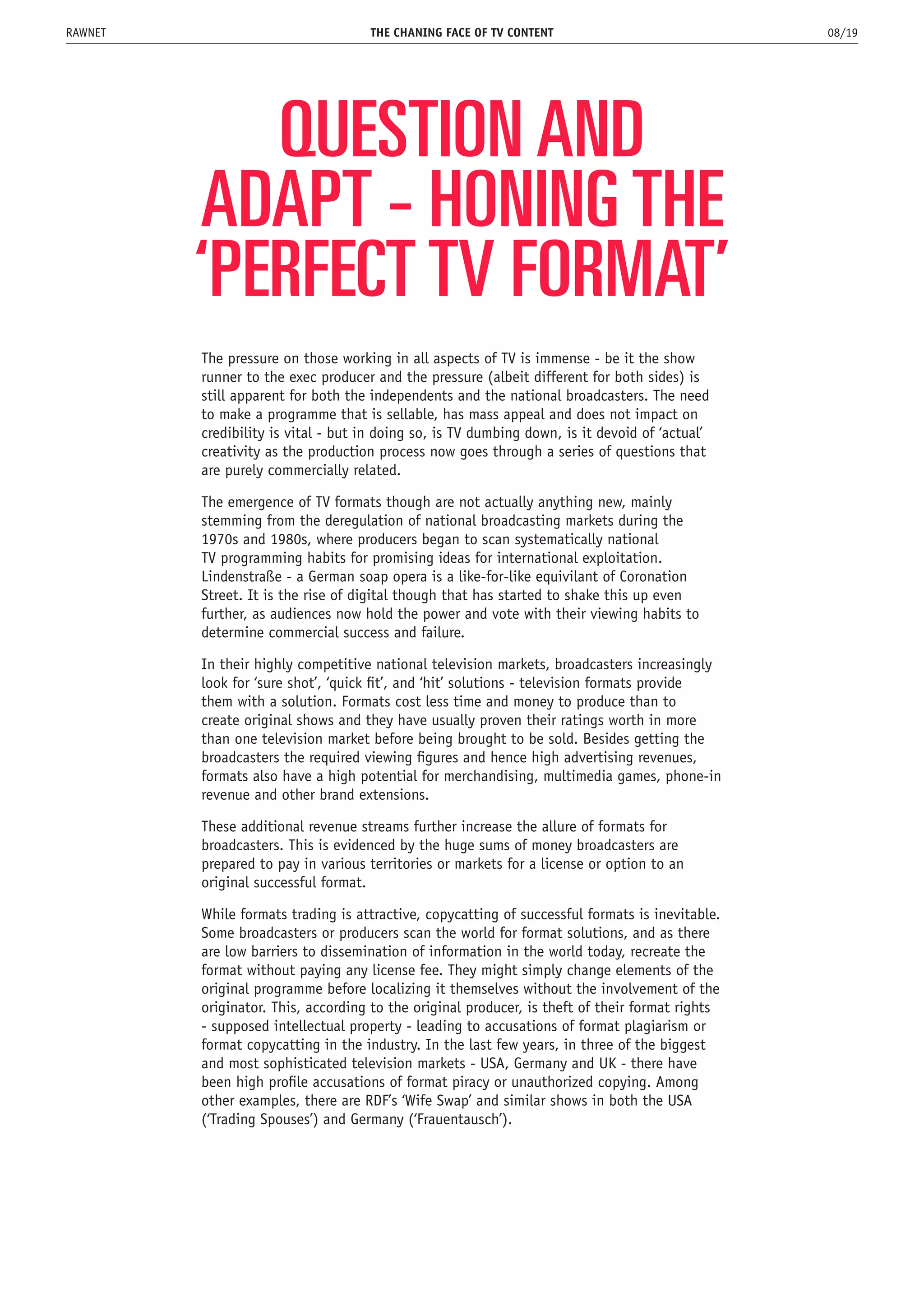 QUESTION AND
ADAPT - HONING THE
‘PERFECT TV FORMAT’
The pressure on those working in all aspects of TV is immense - be it the show
runner to the exec producer and the pressure (albeit different for both sides) is
still apparent for both the independents and the national broadcasters. The need
to make a programme that is sellable, has mass appeal and does not impact on
credibility is vital - but in doing so, is TV dumbing down, is it devoid of ‘actual’
creativity as the production process now goes through a series of questions that
are purely commercially related.
The emergence of TV formats though are not actually anything new, mainly
stemming from the deregulation of national broadcasting markets during the
1970s and 1980s, where producers began to scan systematically national
TV programming habits for promising ideas for international exploitation.
Lindenstraße - a German soap opera is a like-for-like equivilant of Coronation
Street. It is the rise of digital though that has started to shake this up even
further, as audiences now hold the power and vote with their viewing habits to
determine commercial success and failure.
In their highly competitive national television markets, broadcasters increasingly
look for ‘sure shot’, ‘quick fit’, and ‘hit’ solutions - television formats provide
them with a solution. Formats cost less time and money to produce than to
create original shows and they have usually proven their ratings worth in more
than one television market before being brought to be sold. Besides getting the
broadcasters the required viewing figures and hence high advertising revenues,
formats also have a high potential for merchandising, multimedia games, phone-in
revenue and other brand extensions.
These additional revenue streams further increase the allure of formats for
broadcasters. This is evidenced by the huge sums of money broadcasters are
prepared to pay in various territories or markets for a license or option to an
original successful format.
While formats trading is attractive, copycatting of successful formats is inevitable.
Some broadcasters or producers scan the world for format solutions, and as there
are low barriers to dissemination of information in the world today, recreate the
format without paying any license fee. They might simply change elements of the
original programme before localizing it themselves without the involvement of the
originator. This, according to the original producer, is theft of their format rights
- supposed intellectual property - leading to accusations of format plagiarism or
format copycatting in the industry. In the last few years, in three of the biggest
and most sophisticated television markets - USA, Germany and UK - there have
been high profile accusations of format piracy or unauthorized copying. Among
other examples, there are RDF’s ‘Wife Swap’ and similar shows in both the USA
(‘Trading Spouses’) and Germany (‘Frauentausch’).
THE CHANING FACE OF TV CONTENT 08/19RAWNET
 