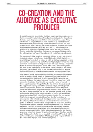 CO-CREATION AND THE
AUDIENCE AS EXECUTIVE
PRODUCER
It is also important to recognise the significant impact new streaming services are
having here on driving the industry forward and essentially allowing the audience
to have a say in the programmes which are being created. Take Amazon Prime,
which makes an array of different TV pilots available to its users to trial and
feedback on which programmes they want to watch for full seasons. This works
as a win on two fronts - not only does it take the pressure away from the channel
to select which pilots make the cut and which don’t - a longstanding tricky
proposition as many pilots often vary in tone, staging and even cast from the
finished product, but it also allows the service to assess potential viewership for
the full service and pre-’buys in’ the audience with a set of pre-engaged viewers.
The phenomenal critical acclaim of Transparent, followed by Bosch and the latest
series to be released in this fashion, Hand of God, makes it likely that this co-
greenlighting of content will be a trend to watch for the future, especially as some
channels have experienced high profile failures of big budget shows following pilot
screenings, and takes some of the guesswork and risk out of allowing a programme
to find its audience. You only need to look at the latest Emmy ceremony to see
the effect of this ‘riskier’ nature of new services coming through - it was notable
for many of the top awards going to HBO and new streaming services, with the
traditional US broadcast networks only picking up the odd gong here and there.
Over at Netflix, Marvel is pursuing a similar strategy in allowing riskier properties
to find an audience online. Buoyed by the success of big-screen outings, in
conjunction with the ‘traditional’ TV series Agents of SHIELD which has now
overcome the bumpy first season in terms of viewership to mature into a solid
companion piece to the films, Marvel is now releasing a series of less well
known superhero content through Netflix. The first of these, Daredevil, carried
the baggage from a poorly-received movie release, and yet online burgeoned
into a runaway success, Marvel is now poised to release a suite of five more
connected ‘same universe’ programmes through the service, with Jessica Jones
the next to appear this winter. The fact that Marvel has from the offset included
an interconnected storytelling approach between its movies and TV series (and
supporting comics offline), intertwining characters from one film into another.
This ‘universe’ approach means that fans of one strand of content can be
encouraged to watch others through liberal placement of easter eggs to reveal
the full story, while each separate story can also stand on its own if viewers
prefer. As the Marvel universe matures from phase two to phase three, becoming
larger and more complex, the format of streaming means that it can allow less
well known characters to blossom on online services, testing their audiences,
while also tapping into the large fanbase of its properties and reflecting their
channel preferences and habits. Making full series available online also liberates
programme makers from standard TV running times, and gives them freer reign to
push the boundaries of what may be acceptable on traditional TV content. Indeed,
as Ted Sarandos, Chief Content Officer of Netflix, puts it, “If every novel had to be
the same number of pages, books would be pretty lousy”.
THE CHANING FACE OF TV CONTENT 10/19RAWNET
 