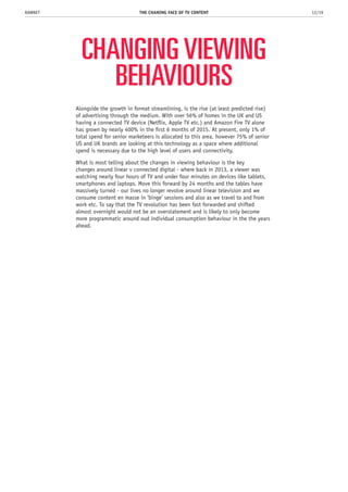 CHANGING VIEWING
BEHAVIOURS
Alongside the growth in format streamlining, is the rise (at least predicted rise)
of advertising through the medium. With over 56% of homes in the UK and US
having a connected TV device (Netflix, Apple TV etc.) and Amazon Fire TV alone
has grown by nearly 400% in the first 6 months of 2015. At present, only 1% of
total spend for senior marketeers is allocated to this area, however 75% of senior
US and UK brands are looking at this technology as a space where additional
spend is necessary due to the high level of users and connectivity.
What is most telling about the changes in viewing behaviour is the key
changes around linear v connected digital - where back in 2013, a viewer was
watching nearly four hours of TV and under four minutes on devices like tablets,
smartphones and laptops. Move this forward by 24 months and the tables have
massively turned - our lives no longer revolve around linear television and we
consume content en masse in ‘binge’ sessions and also as we travel to and from
work etc. To say that the TV revolution has been fast forwarded and shifted
almost overnight would not be an overstatement and is likely to only become
more programmatic around oud individual consumption behaviour in the the years
ahead.
THE CHANING FACE OF TV CONTENT 12/19RAWNET
 